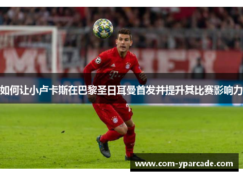 如何让小卢卡斯在巴黎圣日耳曼首发并提升其比赛影响力