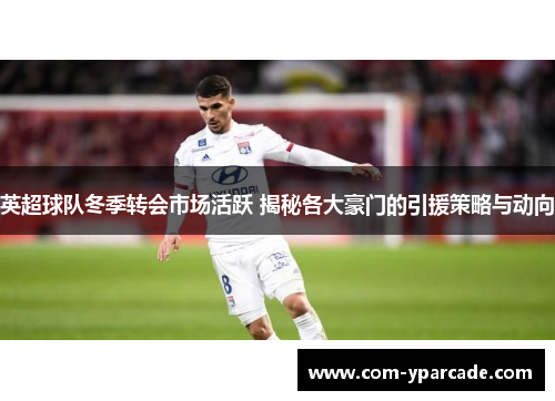 英超球队冬季转会市场活跃 揭秘各大豪门的引援策略与动向