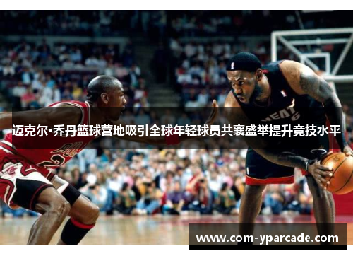 迈克尔·乔丹篮球营地吸引全球年轻球员共襄盛举提升竞技水平