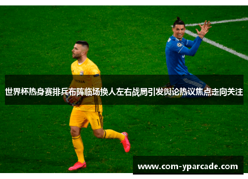 世界杯热身赛排兵布阵临场换人左右战局引发舆论热议焦点走向关注