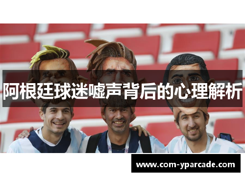 阿根廷球迷嘘声背后的心理解析 阿根廷球迷嘘声背后的心理解析