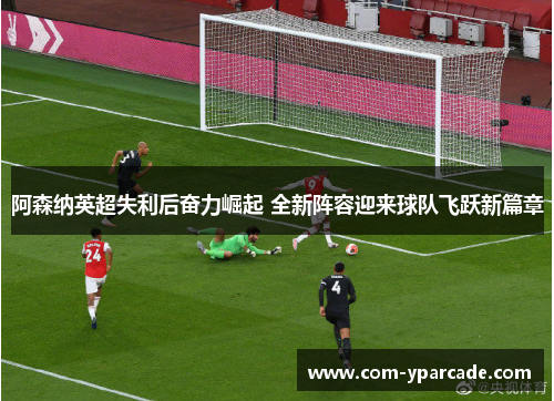 阿森纳英超失利后奋力崛起 全新阵容迎来球队飞跃新篇章 阿森纳英超失利后奋力崛起 全新阵容迎来球队飞跃新篇章