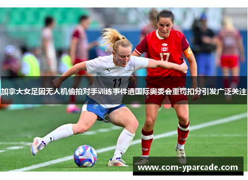 加拿大女足因无人机偷拍对手训练事件遭国际奥委会重罚扣分引发广泛关注