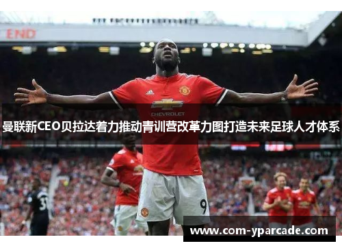 曼联新CEO贝拉达着力推动青训营改革力图打造未来足球人才体系 曼联新CEO贝拉达着力推动青训营改革力图打造未来足球人才体系