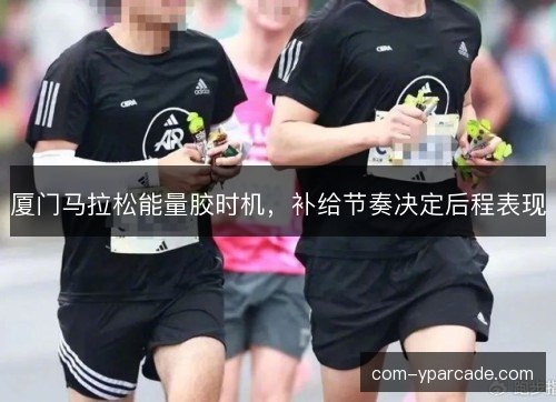 厦门马拉松能量胶时机,补给节奏决定后程表现 厦门马拉松能量胶时机,补给节奏决定后程表现